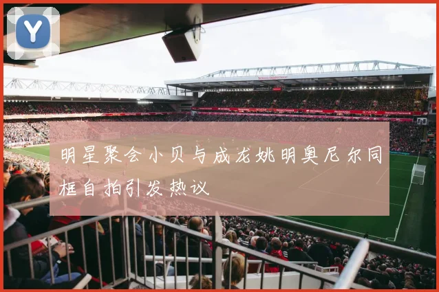 明星聚会小贝与成龙姚明奥尼尔同框自拍引发热议