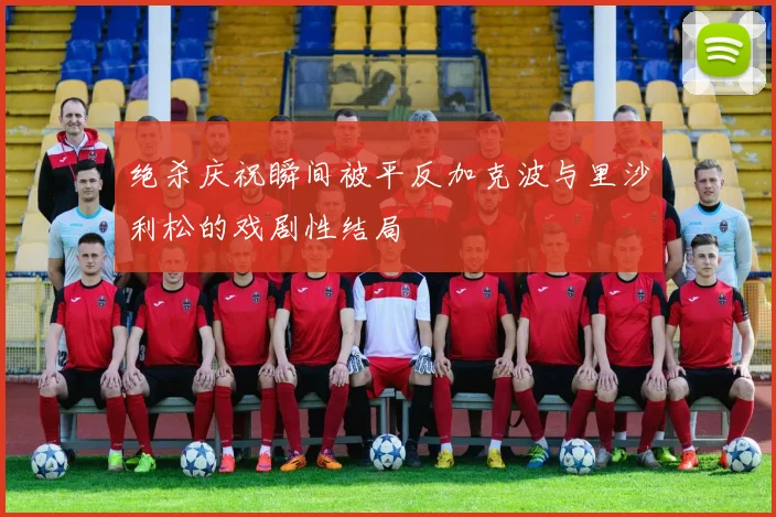 绝杀庆祝瞬间被平反加克波与里沙利松的戏剧性结局