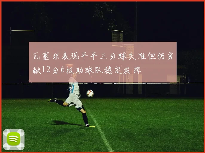 瓦塞尔表现平平三分球失准但仍贡献12分6板助球队稳定发挥