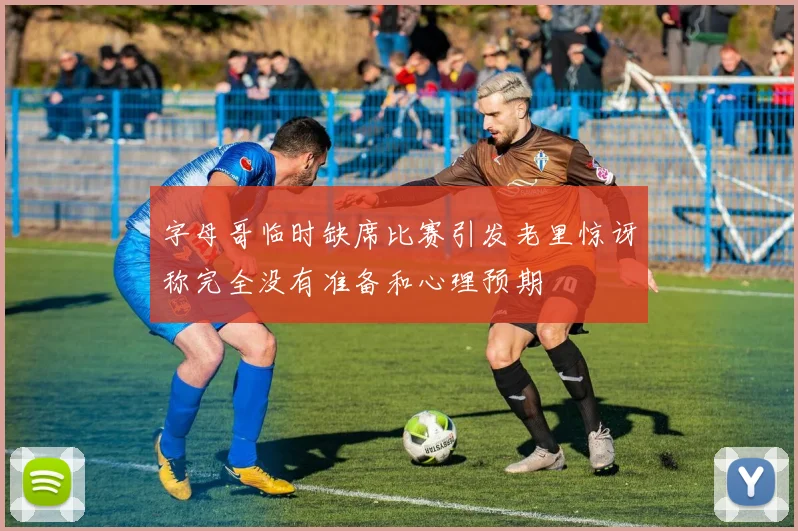 字母哥临时缺席比赛引发老里惊讶称完全没有准备和心理预期