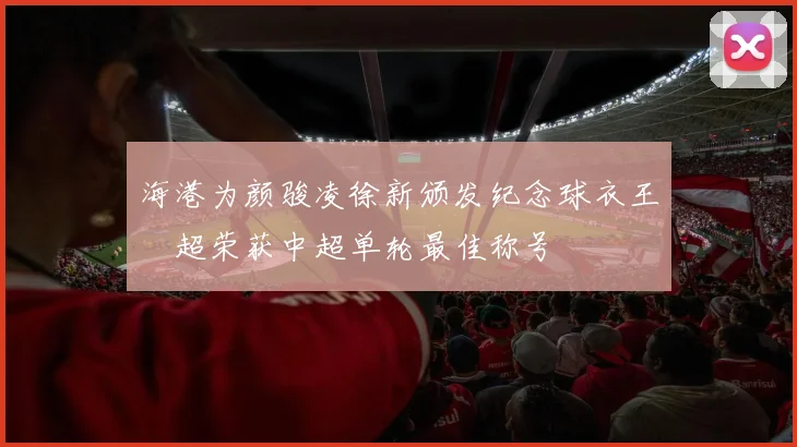 海港为颜骏凌徐新颁发纪念球衣王燊超荣获中超单轮最佳称号