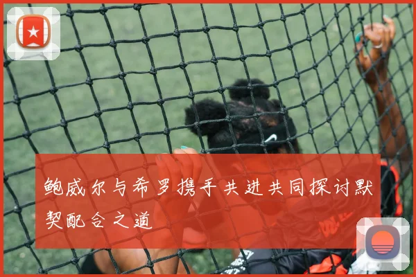 鲍威尔与希罗携手共进共同探讨默契配合之道