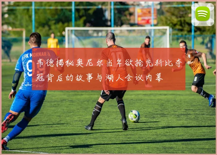 韦德揭秘奥尼尔当年欲抢先科比夺冠背后的故事与湖人会议内幕