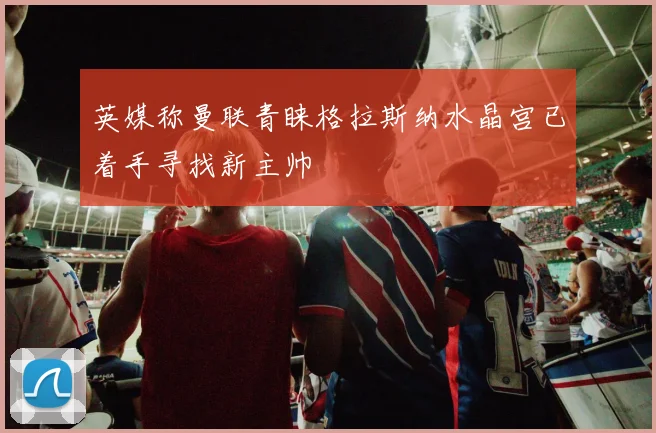 英媒称曼联青睐格拉斯纳水晶宫已着手寻找新主帅