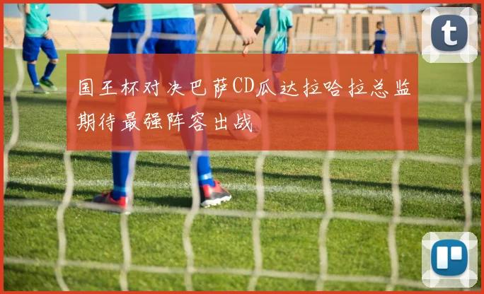 国王杯对决巴萨CD瓜达拉哈拉总监期待最强阵容出战