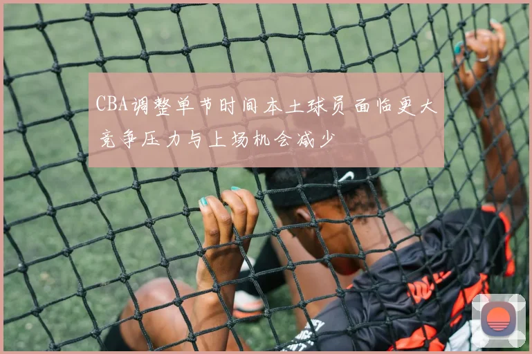 CBA调整单节时间本土球员面临更大竞争压力与上场机会减少
