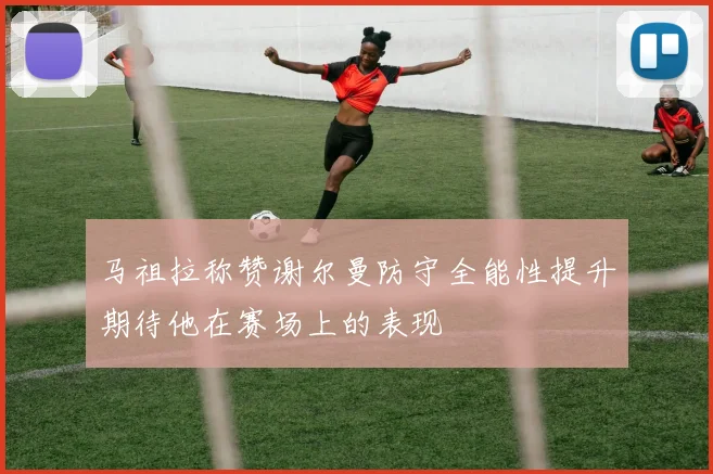马祖拉称赞谢尔曼防守全能性提升期待他在赛场上的表现