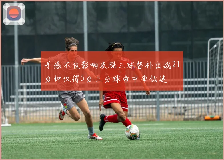 手感不佳影响表现三球替补出战21分钟仅得5分三分球命中率低迷