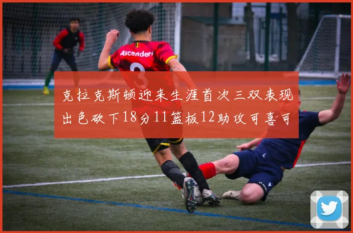 克拉克斯顿迎来生涯首次三双表现出色砍下18分11篮板12助攻可喜可贺