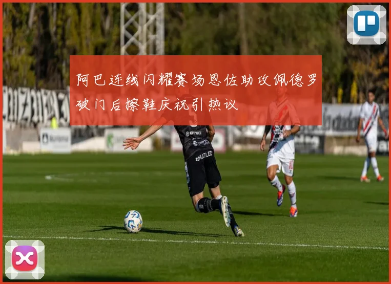 阿巴连线闪耀赛场恩佐助攻佩德罗破门后擦鞋庆祝引热议