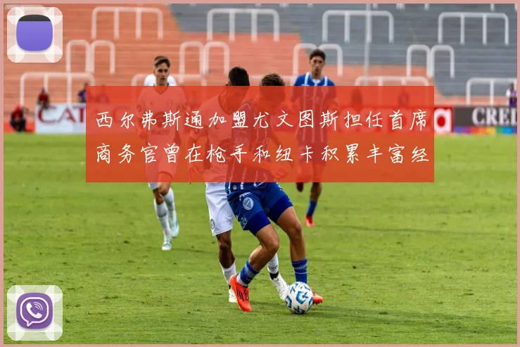 西尔弗斯通加盟尤文图斯担任首席商务官曾在枪手和纽卡积累丰富经验