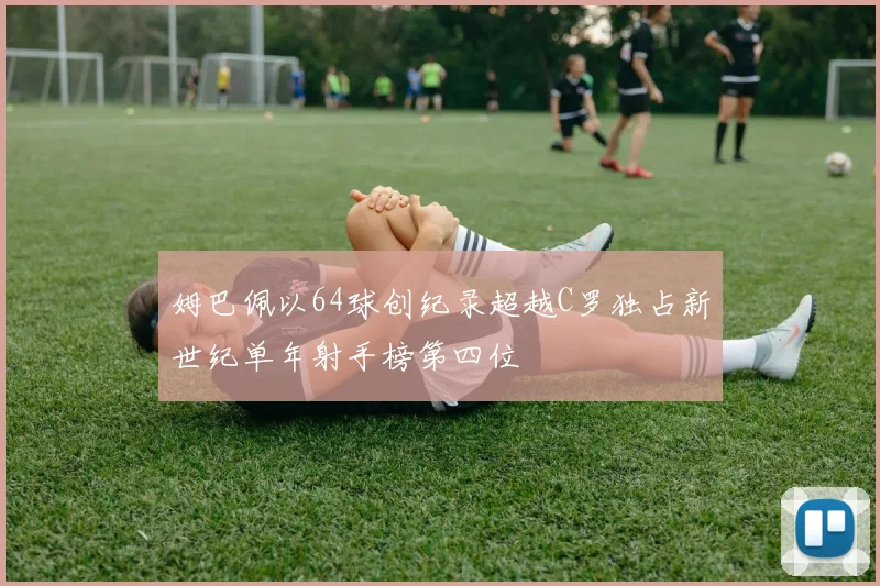 姆巴佩以64球创纪录超越C罗独占新世纪单年射手榜第四位