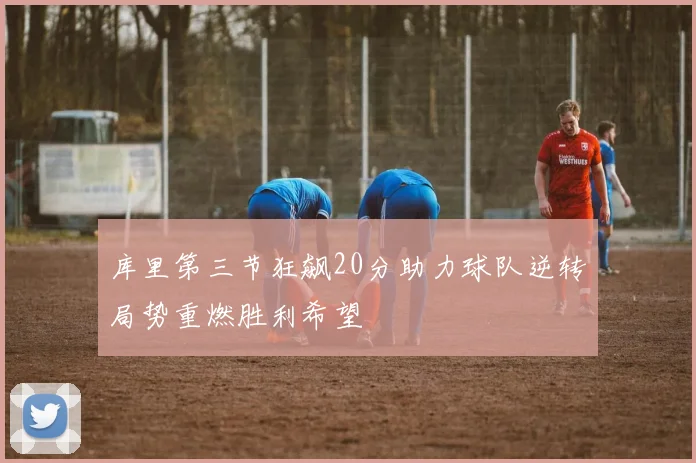 库里第三节狂飙20分助力球队逆转局势重燃胜利希望