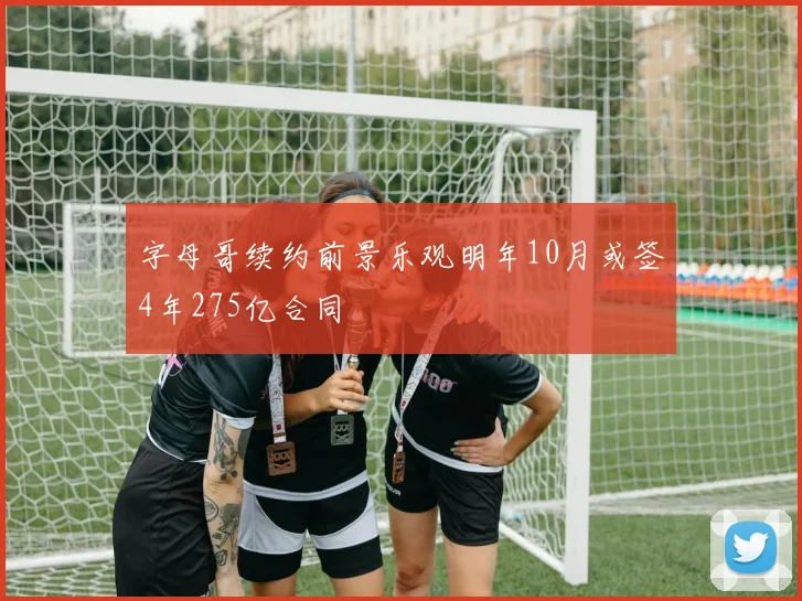 字母哥续约前景乐观明年10月或签4年275亿合同