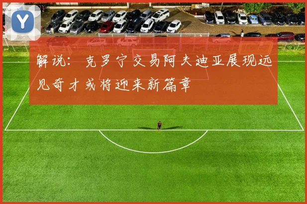 解说：克罗宁交易阿夫迪亚展现远见奇才或将迎来新篇章