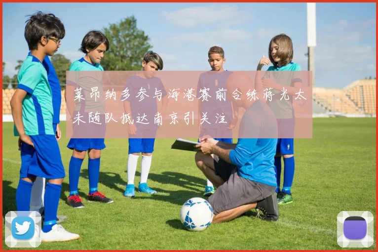 莱昂纳多参与海港赛前合练蒋光太未随队抵达南京引关注