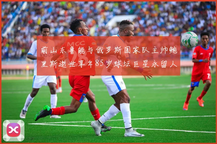 前山东鲁能与俄罗斯国家队主帅鲍里斯逝世享年85岁球坛巨星永留人间