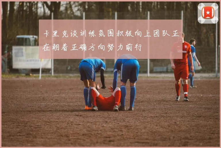卡里克谈训练氛围积极向上团队正在朝着正确方向努力前行