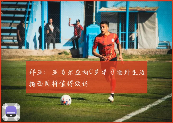 拜亚：亚马尔应向C罗学习场外生活梅西同样值得效仿