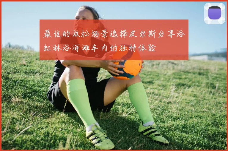 最佳的放松场景选择皮尔斯分享浴缸淋浴海滩车内的独特体验