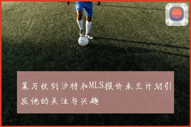 莱万收到沙特和MLS报价米兰计划引发他的关注与兴趣